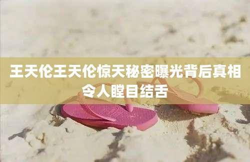 王天伦王天伦惊天秘密曝光背后真相令人瞠目结舌