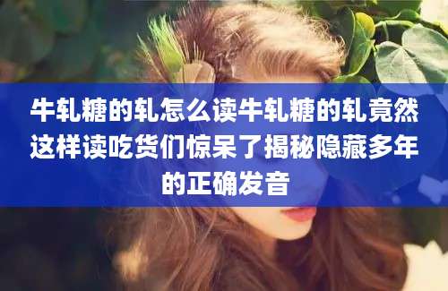 牛轧糖的轧怎么读牛轧糖的轧竟然这样读吃货们惊呆了揭秘隐藏多年的正确发音