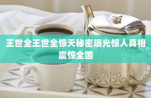 王世全王世全惊天秘密曝光惊人真相震惊全国