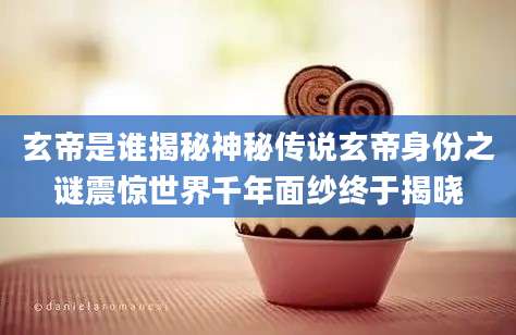 玄帝是谁揭秘神秘传说玄帝身份之谜震惊世界千年面纱终于揭晓