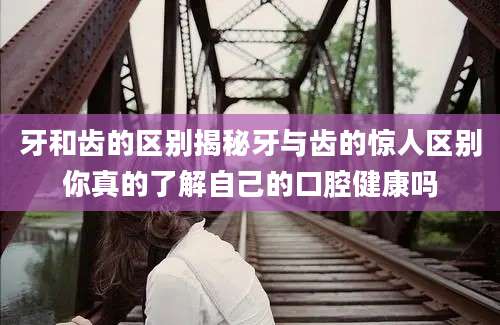 牙和齿的区别揭秘牙与齿的惊人区别你真的了解自己的口腔健康吗