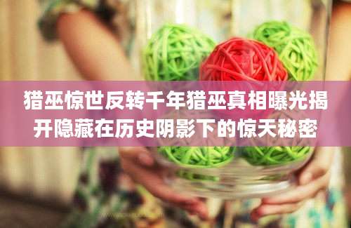 猎巫惊世反转千年猎巫真相曝光揭开隐藏在历史阴影下的惊天秘密