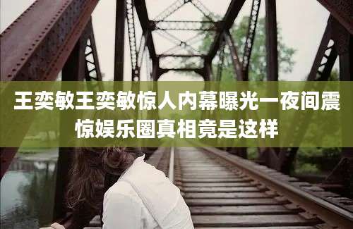 王奕敏王奕敏惊人内幕曝光一夜间震惊娱乐圈真相竟是这样