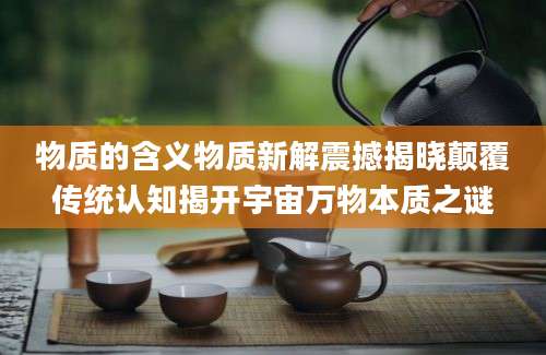 物质的含义物质新解震撼揭晓颠覆传统认知揭开宇宙万物本质之谜