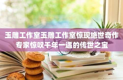 玉雕工作室玉雕工作室惊现绝世奇作专家惊叹千年一遇的传世之宝