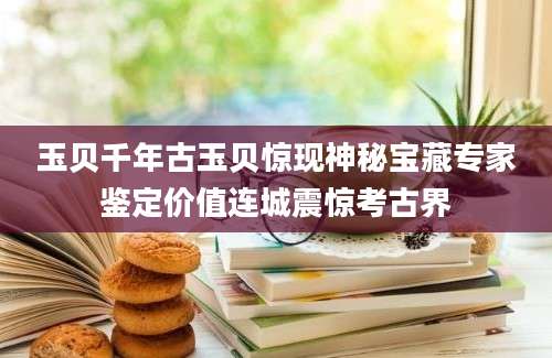 玉贝千年古玉贝惊现神秘宝藏专家鉴定价值连城震惊考古界