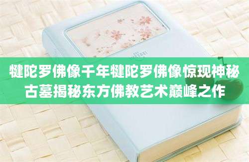 犍陀罗佛像千年犍陀罗佛像惊现神秘古墓揭秘东方佛教艺术巅峰之作