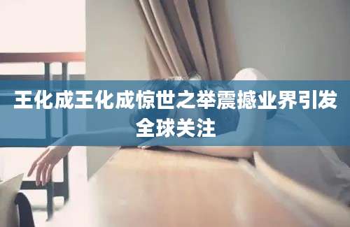 王化成王化成惊世之举震撼业界引发全球关注