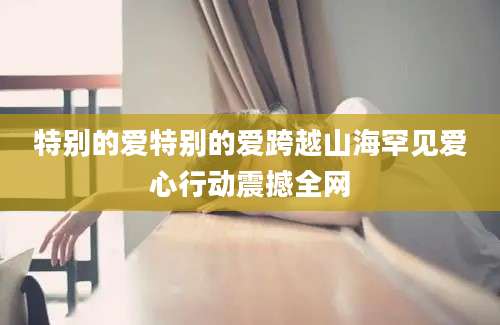 特别的爱特别的爱跨越山海罕见爱心行动震撼全网
