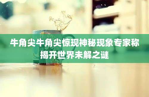 牛角尖牛角尖惊现神秘现象专家称揭开世界未解之谜