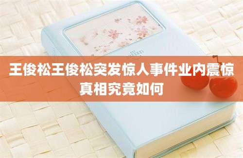 王俊松王俊松突发惊人事件业内震惊真相究竟如何