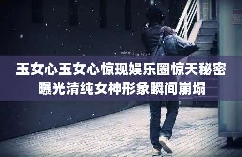 玉女心玉女心惊现娱乐圈惊天秘密曝光清纯女神形象瞬间崩塌