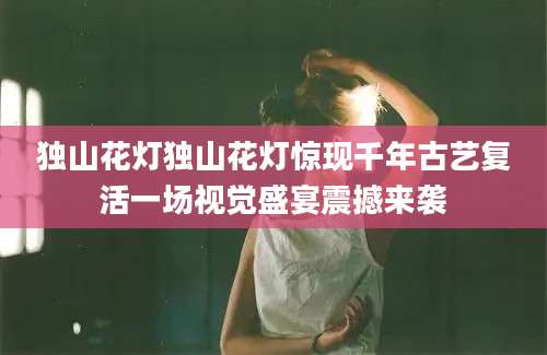 独山花灯独山花灯惊现千年古艺复活一场视觉盛宴震撼来袭