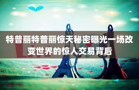 特普丽特普丽惊天秘密曝光一场改变世界的惊人交易背后