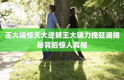 王大瑞惊天大逆转王大瑞力挽狂澜揭秘背后惊人真相