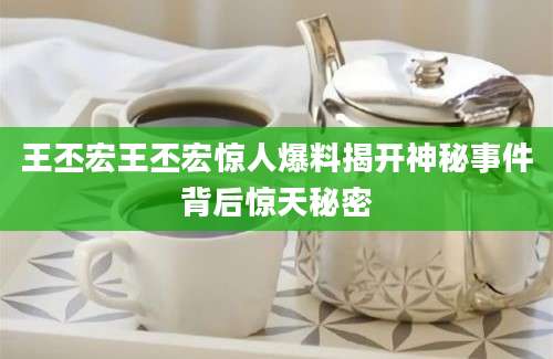王丕宏王丕宏惊人爆料揭开神秘事件背后惊天秘密