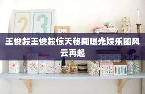 王俊毅王俊毅惊天秘闻曝光娱乐圈风云再起