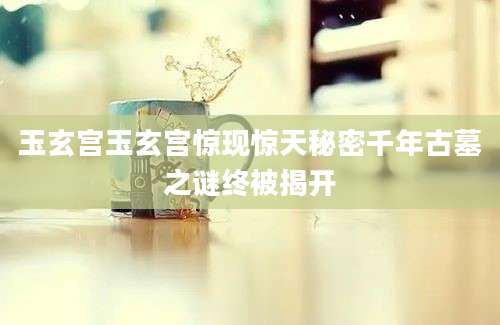 玉玄宫玉玄宫惊现惊天秘密千年古墓之谜终被揭开