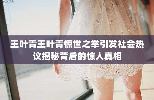 王叶青王叶青惊世之举引发社会热议揭秘背后的惊人真相