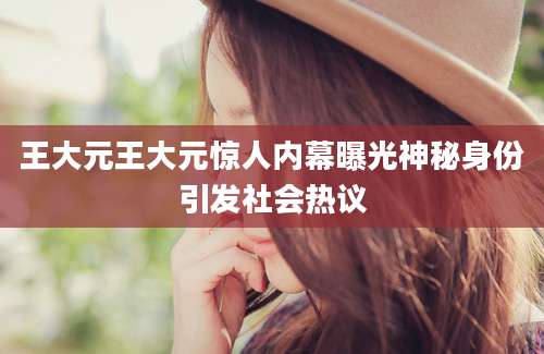 王大元王大元惊人内幕曝光神秘身份引发社会热议