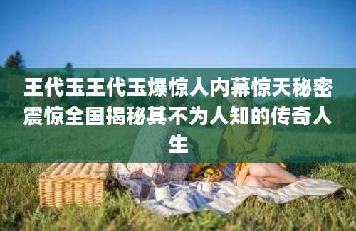 王代玉王代玉爆惊人内幕惊天秘密震惊全国揭秘其不为人知的传奇人生