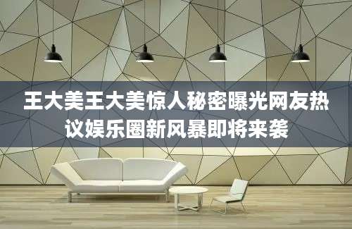 王大美王大美惊人秘密曝光网友热议娱乐圈新风暴即将来袭