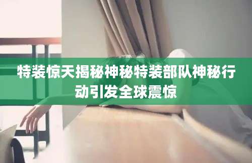 特装惊天揭秘神秘特装部队神秘行动引发全球震惊