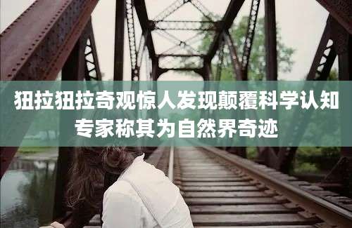 狃拉狃拉奇观惊人发现颠覆科学认知专家称其为自然界奇迹