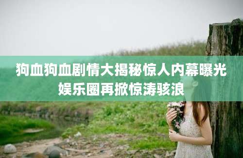 狗血狗血剧情大揭秘惊人内幕曝光娱乐圈再掀惊涛骇浪