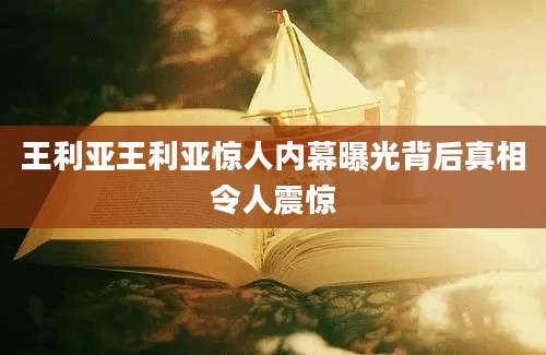 王利亚王利亚惊人内幕曝光背后真相令人震惊
