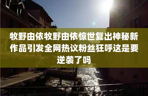 牧野由依牧野由依惊世复出神秘新作品引发全网热议粉丝狂呼这是要逆袭了吗