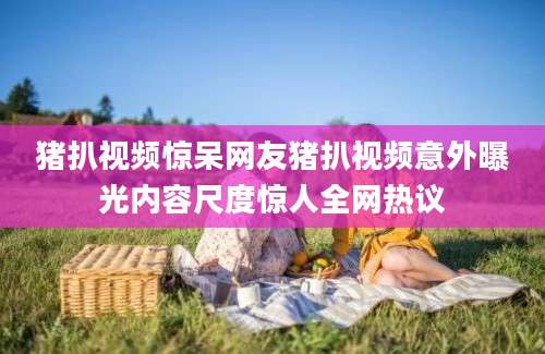 猪扒视频惊呆网友猪扒视频意外曝光内容尺度惊人全网热议
