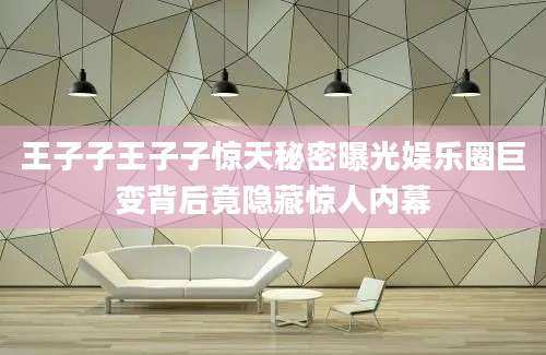 王子子王子子惊天秘密曝光娱乐圈巨变背后竟隐藏惊人内幕
