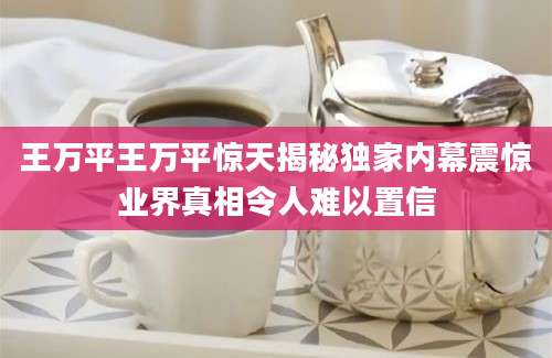 王万平王万平惊天揭秘独家内幕震惊业界真相令人难以置信
