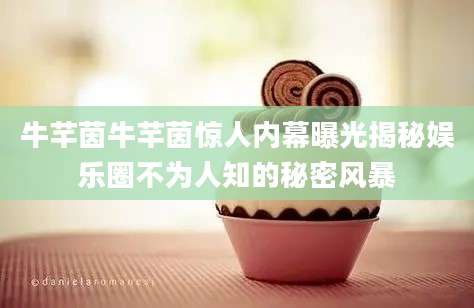 牛芊茵牛芊茵惊人内幕曝光揭秘娱乐圈不为人知的秘密风暴