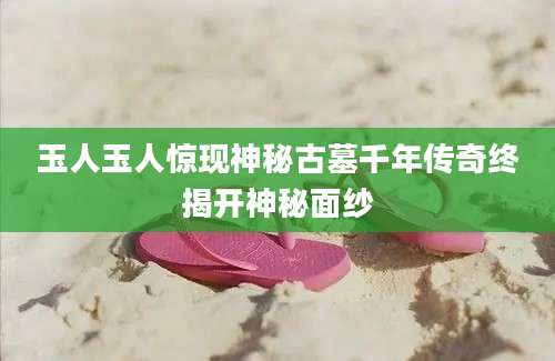 玉人玉人惊现神秘古墓千年传奇终揭开神秘面纱