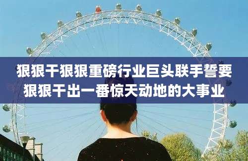 狠狠干狠狠重磅行业巨头联手誓要狠狠干出一番惊天动地的大事业
