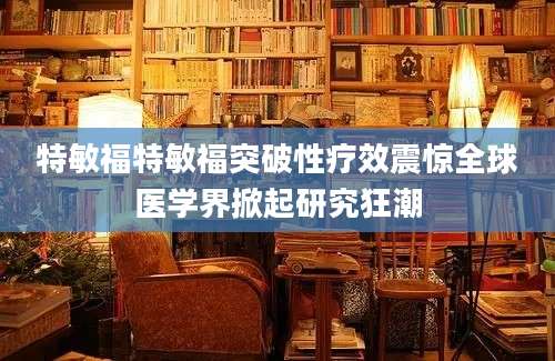 特敏福特敏福突破性疗效震惊全球医学界掀起研究狂潮