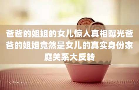 爸爸的姐姐的女儿惊人真相曝光爸爸的姐姐竟然是女儿的真实身份家庭关系大反转