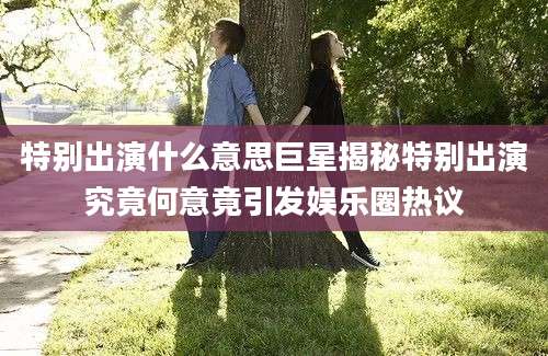 特别出演什么意思巨星揭秘特别出演究竟何意竟引发娱乐圈热议