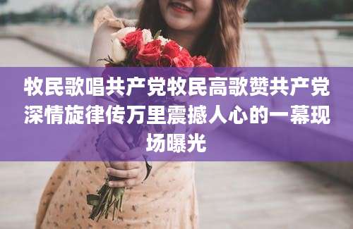 牧民歌唱共产党牧民高歌赞共产党深情旋律传万里震撼人心的一幕现场曝光
