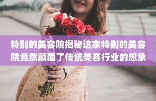 特别的美容院揭秘这家特别的美容院竟然颠覆了传统美容行业的想象