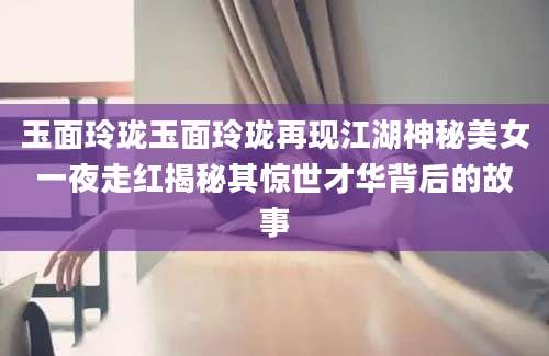 玉面玲珑玉面玲珑再现江湖神秘美女一夜走红揭秘其惊世才华背后的故事