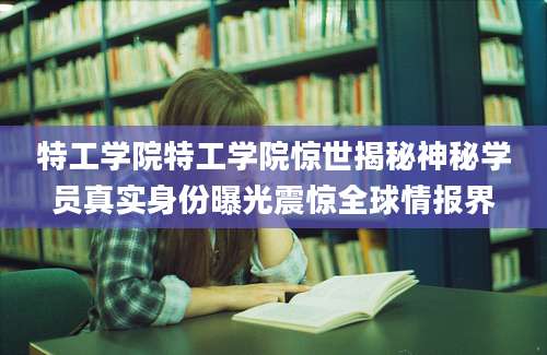 特工学院特工学院惊世揭秘神秘学员真实身份曝光震惊全球情报界