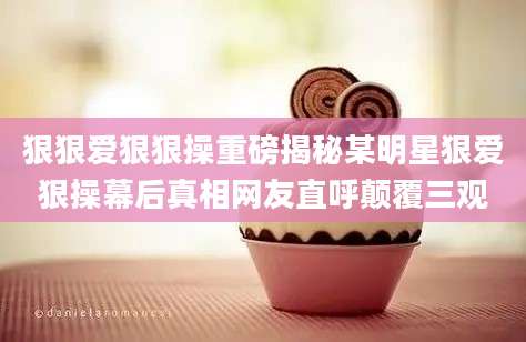 狠狠爱狠狠操重磅揭秘某明星狠爱狠操幕后真相网友直呼颠覆三观