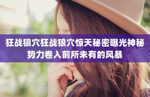 狂战狼穴狂战狼穴惊天秘密曝光神秘势力卷入前所未有的风暴