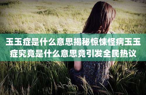 玉玉症是什么意思揭秘惊悚怪病玉玉症究竟是什么意思竟引发全民热议