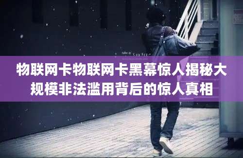 物联网卡物联网卡黑幕惊人揭秘大规模非法滥用背后的惊人真相