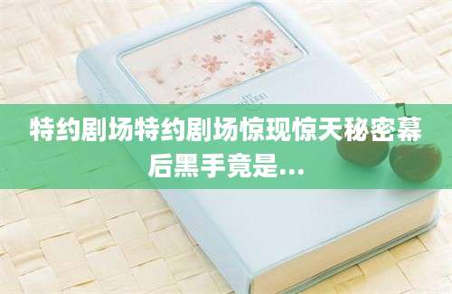 特约剧场特约剧场惊现惊天秘密幕后黑手竟是...