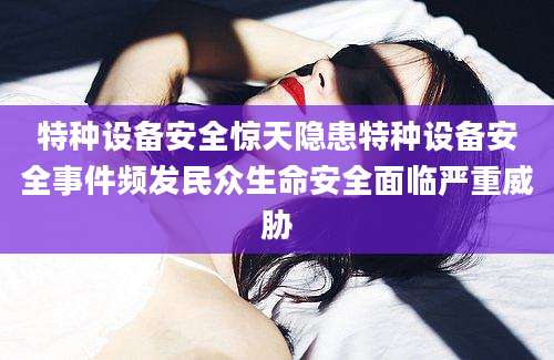 特种设备安全惊天隐患特种设备安全事件频发民众生命安全面临严重威胁